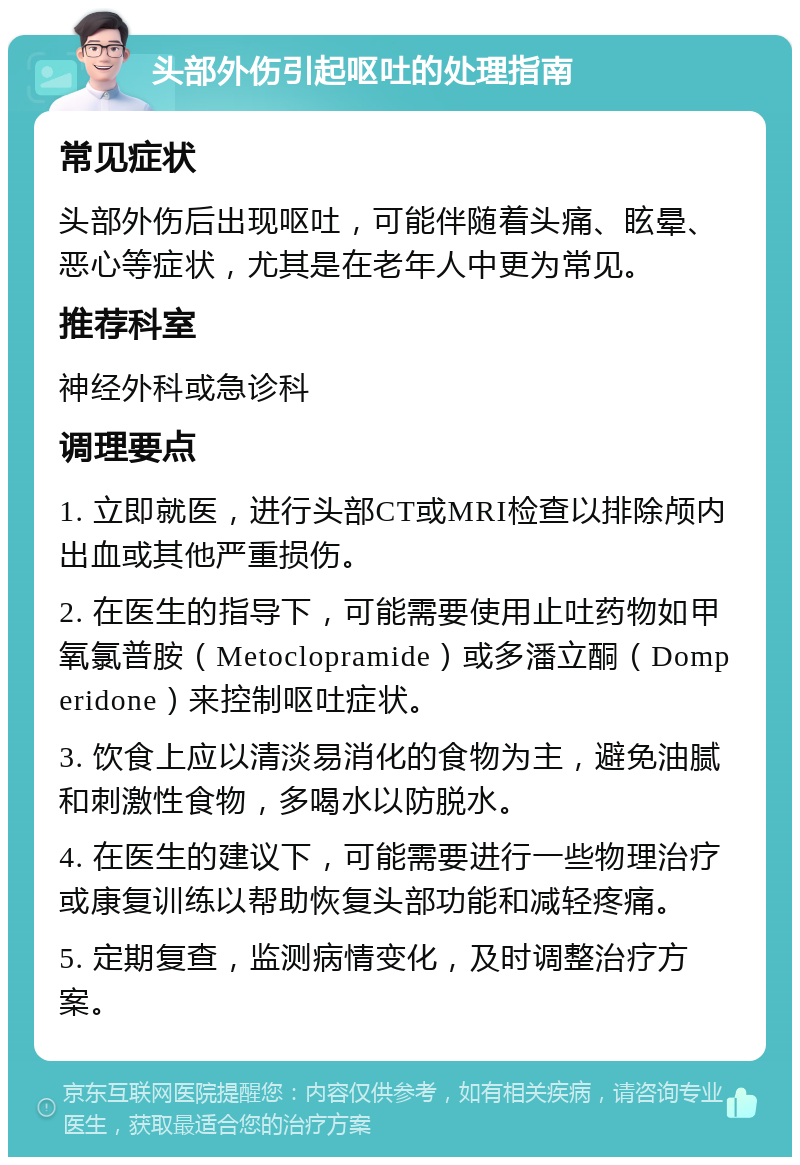 头部外伤引起呕吐的处理指南 常见症状 头部外伤后出现呕吐，可能伴随着头痛、眩晕、恶心等症状，尤其是在老年人中更为常见。 推荐科室 神经外科或急诊科 调理要点 1. 立即就医，进行头部CT或MRI检查以排除颅内出血或其他严重损伤。 2. 在医生的指导下，可能需要使用止吐药物如甲氧氯普胺（Metoclopramide）或多潘立酮（Domperidone）来控制呕吐症状。 3. 饮食上应以清淡易消化的食物为主，避免油腻和刺激性食物，多喝水以防脱水。 4. 在医生的建议下，可能需要进行一些物理治疗或康复训练以帮助恢复头部功能和减轻疼痛。 5. 定期复查，监测病情变化，及时调整治疗方案。