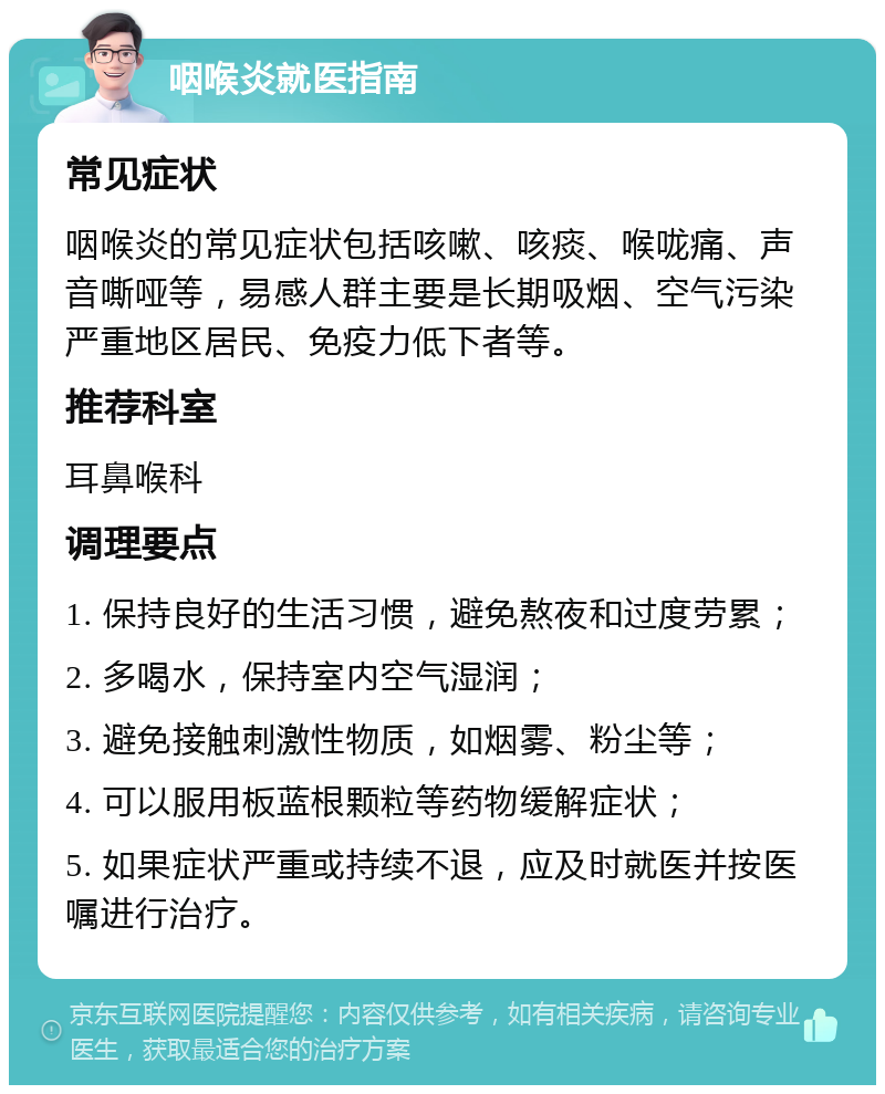 咽喉炎就医指南 常见症状 咽喉炎的常见症状包括咳嗽、咳痰、喉咙痛、声音嘶哑等，易感人群主要是长期吸烟、空气污染严重地区居民、免疫力低下者等。 推荐科室 耳鼻喉科 调理要点 1. 保持良好的生活习惯，避免熬夜和过度劳累； 2. 多喝水，保持室内空气湿润； 3. 避免接触刺激性物质，如烟雾、粉尘等； 4. 可以服用板蓝根颗粒等药物缓解症状； 5. 如果症状严重或持续不退，应及时就医并按医嘱进行治疗。