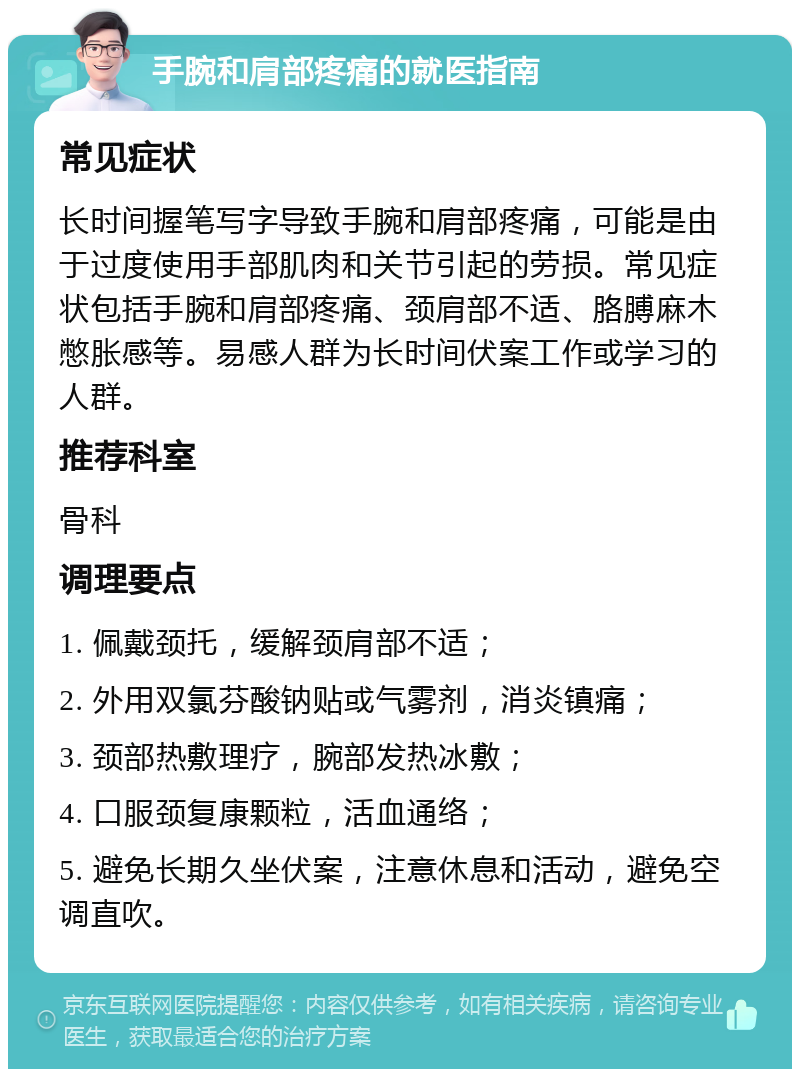 手腕和肩部疼痛的就医指南 常见症状 长时间握笔写字导致手腕和肩部疼痛，可能是由于过度使用手部肌肉和关节引起的劳损。常见症状包括手腕和肩部疼痛、颈肩部不适、胳膊麻木憋胀感等。易感人群为长时间伏案工作或学习的人群。 推荐科室 骨科 调理要点 1. 佩戴颈托，缓解颈肩部不适； 2. 外用双氯芬酸钠贴或气雾剂，消炎镇痛； 3. 颈部热敷理疗，腕部发热冰敷； 4. 口服颈复康颗粒，活血通络； 5. 避免长期久坐伏案，注意休息和活动，避免空调直吹。