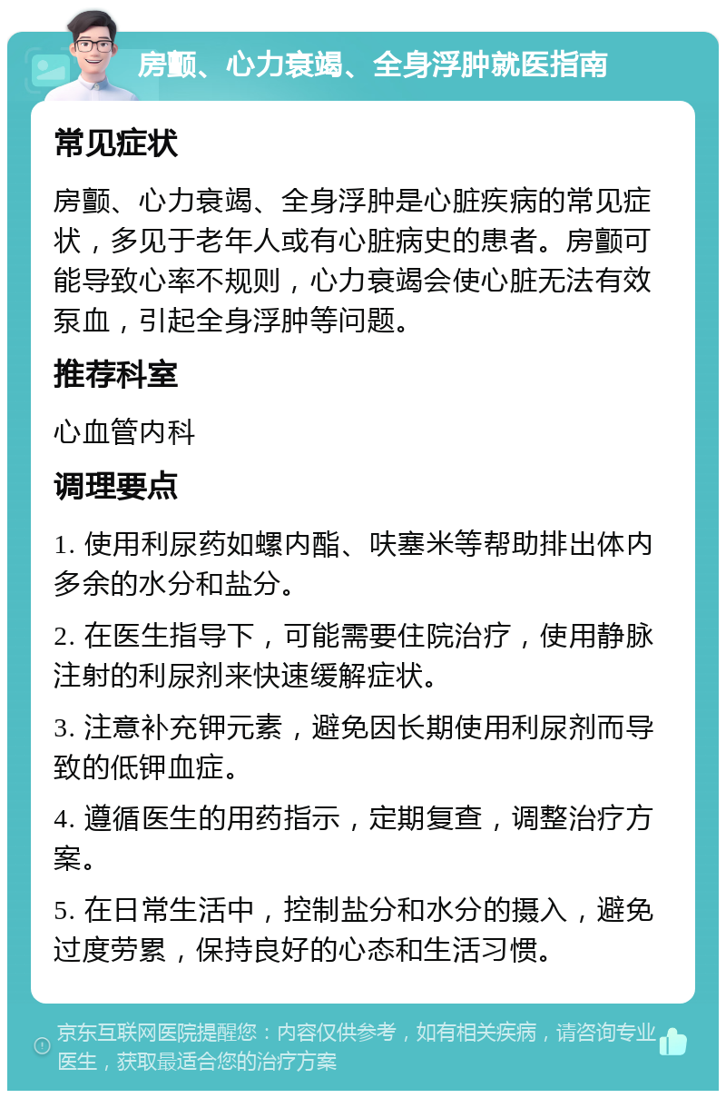 房颤、心力衰竭、全身浮肿就医指南 常见症状 房颤、心力衰竭、全身浮肿是心脏疾病的常见症状，多见于老年人或有心脏病史的患者。房颤可能导致心率不规则，心力衰竭会使心脏无法有效泵血，引起全身浮肿等问题。 推荐科室 心血管内科 调理要点 1. 使用利尿药如螺内酯、呋塞米等帮助排出体内多余的水分和盐分。 2. 在医生指导下，可能需要住院治疗，使用静脉注射的利尿剂来快速缓解症状。 3. 注意补充钾元素，避免因长期使用利尿剂而导致的低钾血症。 4. 遵循医生的用药指示，定期复查，调整治疗方案。 5. 在日常生活中，控制盐分和水分的摄入，避免过度劳累，保持良好的心态和生活习惯。