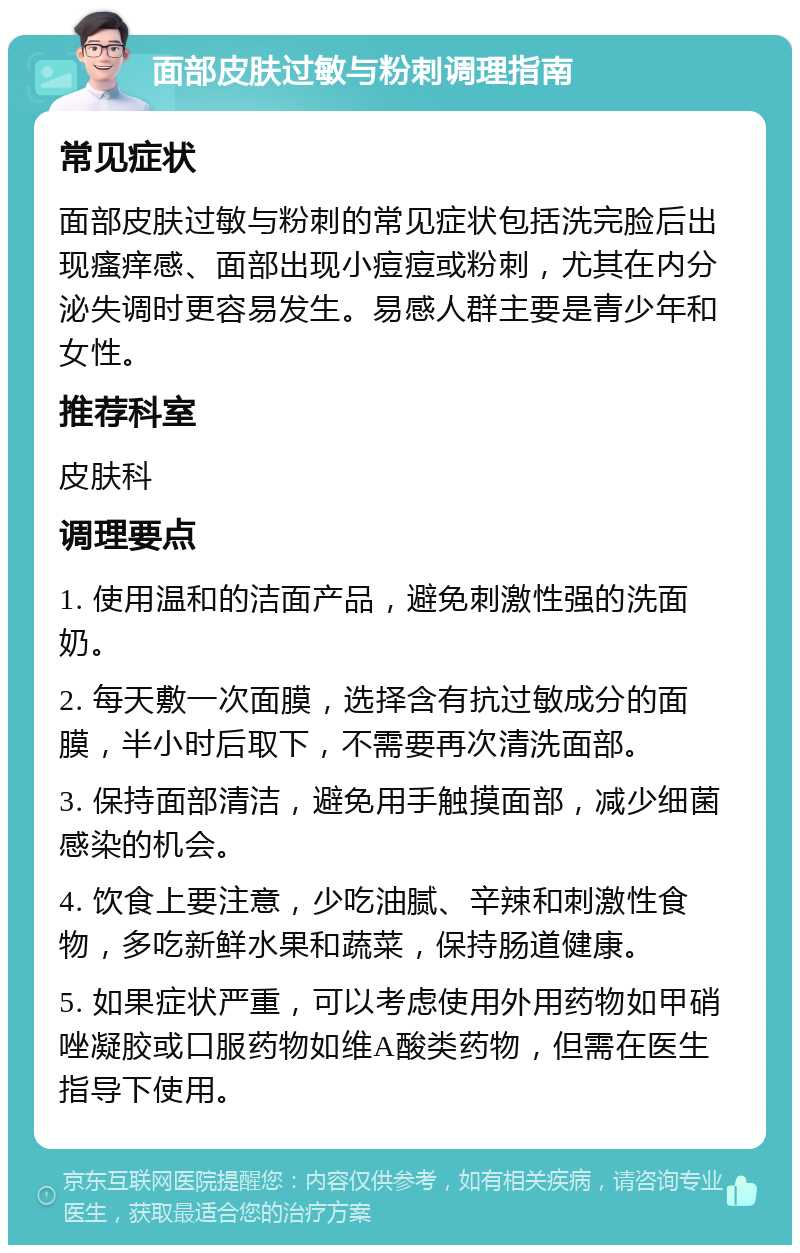 面部皮肤过敏与粉刺调理指南 常见症状 面部皮肤过敏与粉刺的常见症状包括洗完脸后出现瘙痒感、面部出现小痘痘或粉刺，尤其在内分泌失调时更容易发生。易感人群主要是青少年和女性。 推荐科室 皮肤科 调理要点 1. 使用温和的洁面产品，避免刺激性强的洗面奶。 2. 每天敷一次面膜，选择含有抗过敏成分的面膜，半小时后取下，不需要再次清洗面部。 3. 保持面部清洁，避免用手触摸面部，减少细菌感染的机会。 4. 饮食上要注意，少吃油腻、辛辣和刺激性食物，多吃新鲜水果和蔬菜，保持肠道健康。 5. 如果症状严重，可以考虑使用外用药物如甲硝唑凝胶或口服药物如维A酸类药物，但需在医生指导下使用。