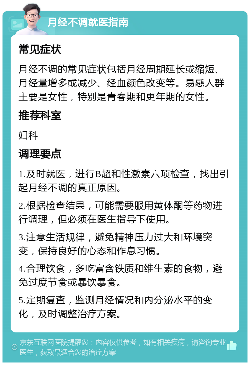 月经不调就医指南 常见症状 月经不调的常见症状包括月经周期延长或缩短、月经量增多或减少、经血颜色改变等。易感人群主要是女性，特别是青春期和更年期的女性。 推荐科室 妇科 调理要点 1.及时就医，进行B超和性激素六项检查，找出引起月经不调的真正原因。 2.根据检查结果，可能需要服用黄体酮等药物进行调理，但必须在医生指导下使用。 3.注意生活规律，避免精神压力过大和环境突变，保持良好的心态和作息习惯。 4.合理饮食，多吃富含铁质和维生素的食物，避免过度节食或暴饮暴食。 5.定期复查，监测月经情况和内分泌水平的变化，及时调整治疗方案。