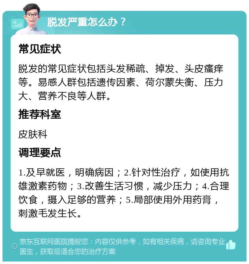 脱发严重怎么办？ 常见症状 脱发的常见症状包括头发稀疏、掉发、头皮瘙痒等。易感人群包括遗传因素、荷尔蒙失衡、压力大、营养不良等人群。 推荐科室 皮肤科 调理要点 1.及早就医，明确病因；2.针对性治疗，如使用抗雄激素药物；3.改善生活习惯，减少压力；4.合理饮食，摄入足够的营养；5.局部使用外用药膏，刺激毛发生长。