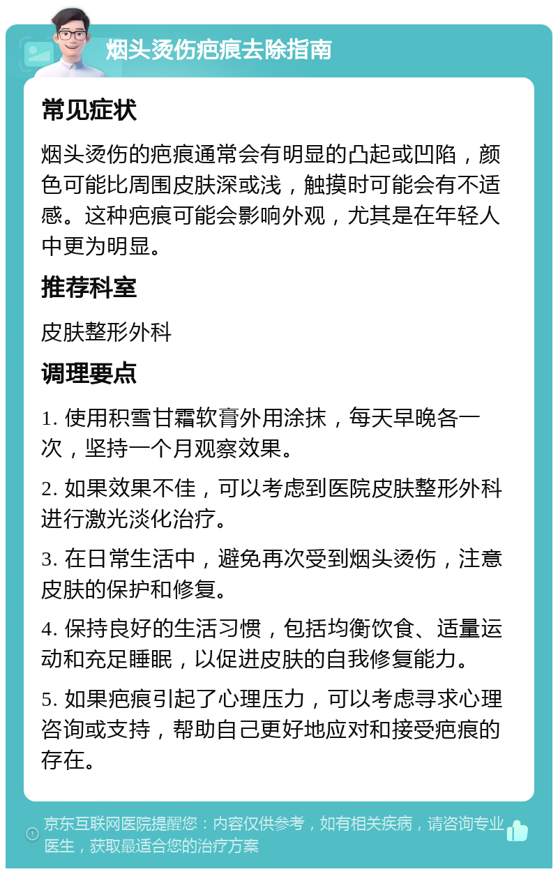 烟头烫伤疤痕去除指南 常见症状 烟头烫伤的疤痕通常会有明显的凸起或凹陷，颜色可能比周围皮肤深或浅，触摸时可能会有不适感。这种疤痕可能会影响外观，尤其是在年轻人中更为明显。 推荐科室 皮肤整形外科 调理要点 1. 使用积雪甘霜软膏外用涂抹，每天早晚各一次，坚持一个月观察效果。 2. 如果效果不佳，可以考虑到医院皮肤整形外科进行激光淡化治疗。 3. 在日常生活中，避免再次受到烟头烫伤，注意皮肤的保护和修复。 4. 保持良好的生活习惯，包括均衡饮食、适量运动和充足睡眠，以促进皮肤的自我修复能力。 5. 如果疤痕引起了心理压力，可以考虑寻求心理咨询或支持，帮助自己更好地应对和接受疤痕的存在。