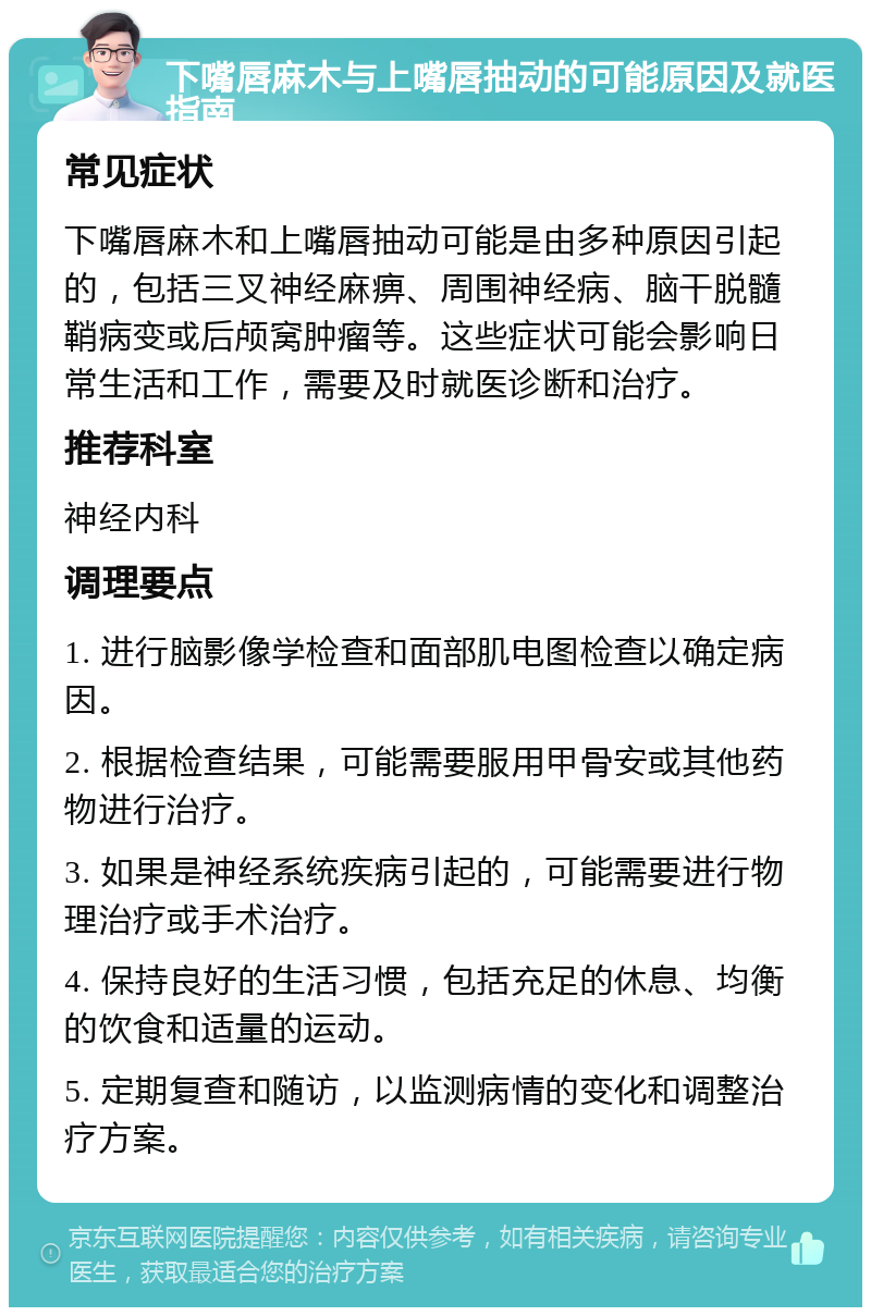 下嘴唇麻木与上嘴唇抽动的可能原因及就医指南 常见症状 下嘴唇麻木和上嘴唇抽动可能是由多种原因引起的，包括三叉神经麻痹、周围神经病、脑干脱髓鞘病变或后颅窝肿瘤等。这些症状可能会影响日常生活和工作，需要及时就医诊断和治疗。 推荐科室 神经内科 调理要点 1. 进行脑影像学检查和面部肌电图检查以确定病因。 2. 根据检查结果，可能需要服用甲骨安或其他药物进行治疗。 3. 如果是神经系统疾病引起的，可能需要进行物理治疗或手术治疗。 4. 保持良好的生活习惯，包括充足的休息、均衡的饮食和适量的运动。 5. 定期复查和随访，以监测病情的变化和调整治疗方案。