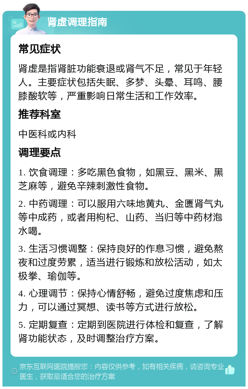 肾虚调理指南 常见症状 肾虚是指肾脏功能衰退或肾气不足，常见于年轻人。主要症状包括失眠、多梦、头晕、耳鸣、腰膝酸软等，严重影响日常生活和工作效率。 推荐科室 中医科或内科 调理要点 1. 饮食调理：多吃黑色食物，如黑豆、黑米、黑芝麻等，避免辛辣刺激性食物。 2. 中药调理：可以服用六味地黄丸、金匮肾气丸等中成药，或者用枸杞、山药、当归等中药材泡水喝。 3. 生活习惯调整：保持良好的作息习惯，避免熬夜和过度劳累，适当进行锻炼和放松活动，如太极拳、瑜伽等。 4. 心理调节：保持心情舒畅，避免过度焦虑和压力，可以通过冥想、读书等方式进行放松。 5. 定期复查：定期到医院进行体检和复查，了解肾功能状态，及时调整治疗方案。