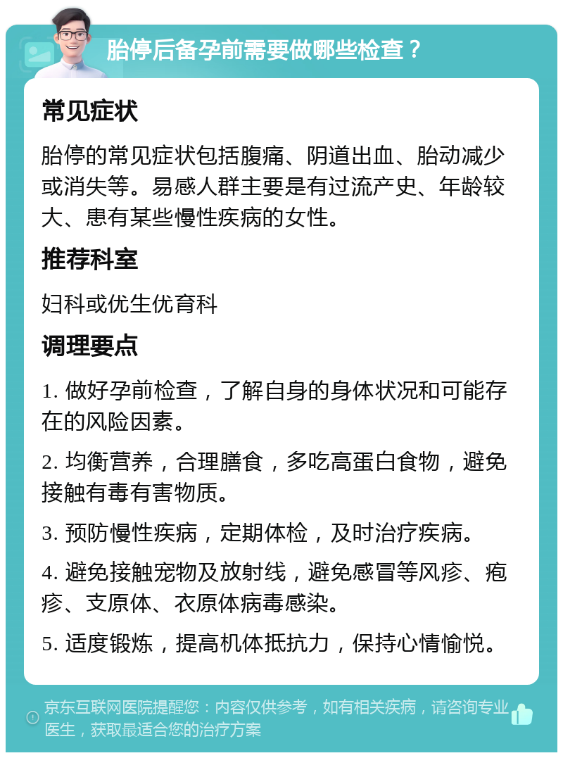 胎停后备孕前需要做哪些检查？ 常见症状 胎停的常见症状包括腹痛、阴道出血、胎动减少或消失等。易感人群主要是有过流产史、年龄较大、患有某些慢性疾病的女性。 推荐科室 妇科或优生优育科 调理要点 1. 做好孕前检查，了解自身的身体状况和可能存在的风险因素。 2. 均衡营养，合理膳食，多吃高蛋白食物，避免接触有毒有害物质。 3. 预防慢性疾病，定期体检，及时治疗疾病。 4. 避免接触宠物及放射线，避免感冒等风疹、疱疹、支原体、衣原体病毒感染。 5. 适度锻炼，提高机体抵抗力，保持心情愉悦。