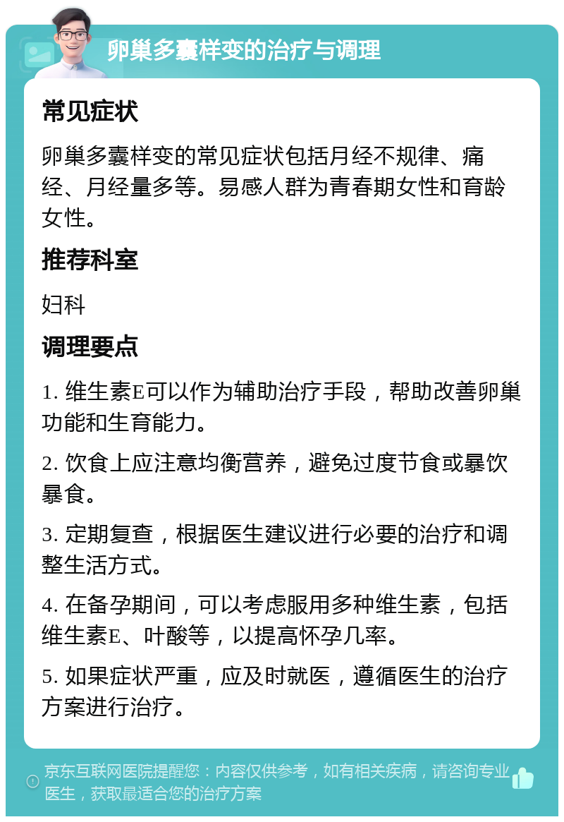 卵巢多囊样变的治疗与调理 常见症状 卵巢多囊样变的常见症状包括月经不规律、痛经、月经量多等。易感人群为青春期女性和育龄女性。 推荐科室 妇科 调理要点 1. 维生素E可以作为辅助治疗手段，帮助改善卵巢功能和生育能力。 2. 饮食上应注意均衡营养，避免过度节食或暴饮暴食。 3. 定期复查，根据医生建议进行必要的治疗和调整生活方式。 4. 在备孕期间，可以考虑服用多种维生素，包括维生素E、叶酸等，以提高怀孕几率。 5. 如果症状严重，应及时就医，遵循医生的治疗方案进行治疗。