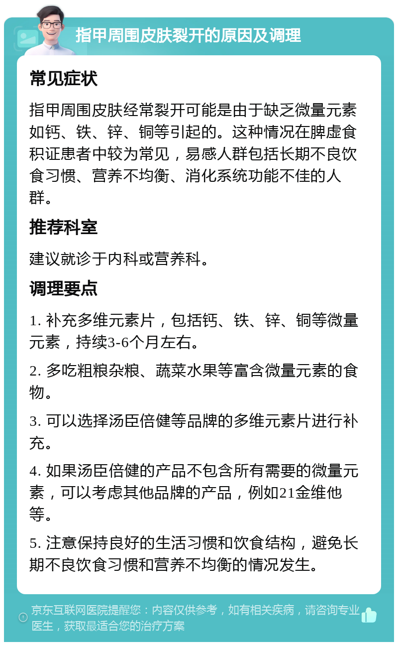 指甲周围皮肤裂开的原因及调理 常见症状 指甲周围皮肤经常裂开可能是由于缺乏微量元素如钙、铁、锌、铜等引起的。这种情况在脾虚食积证患者中较为常见，易感人群包括长期不良饮食习惯、营养不均衡、消化系统功能不佳的人群。 推荐科室 建议就诊于内科或营养科。 调理要点 1. 补充多维元素片，包括钙、铁、锌、铜等微量元素，持续3-6个月左右。 2. 多吃粗粮杂粮、蔬菜水果等富含微量元素的食物。 3. 可以选择汤臣倍健等品牌的多维元素片进行补充。 4. 如果汤臣倍健的产品不包含所有需要的微量元素，可以考虑其他品牌的产品，例如21金维他等。 5. 注意保持良好的生活习惯和饮食结构，避免长期不良饮食习惯和营养不均衡的情况发生。