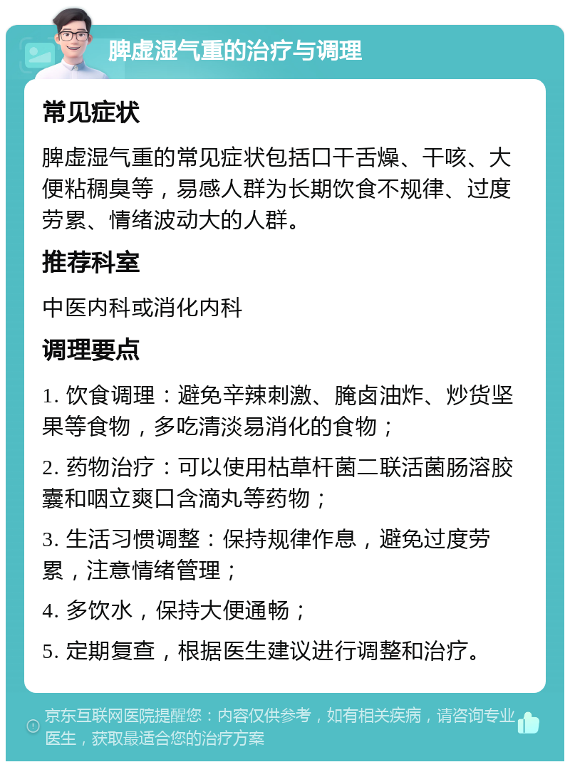 脾虚湿气重的治疗与调理 常见症状 脾虚湿气重的常见症状包括口干舌燥、干咳、大便粘稠臭等，易感人群为长期饮食不规律、过度劳累、情绪波动大的人群。 推荐科室 中医内科或消化内科 调理要点 1. 饮食调理：避免辛辣刺激、腌卤油炸、炒货坚果等食物，多吃清淡易消化的食物； 2. 药物治疗：可以使用枯草杆菌二联活菌肠溶胶囊和咽立爽口含滴丸等药物； 3. 生活习惯调整：保持规律作息，避免过度劳累，注意情绪管理； 4. 多饮水，保持大便通畅； 5. 定期复查，根据医生建议进行调整和治疗。