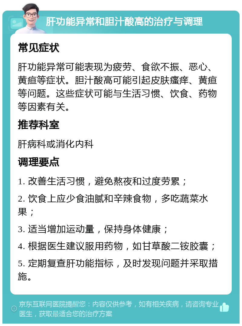 肝功能异常和胆汁酸高的治疗与调理 常见症状 肝功能异常可能表现为疲劳、食欲不振、恶心、黄疸等症状。胆汁酸高可能引起皮肤瘙痒、黄疸等问题。这些症状可能与生活习惯、饮食、药物等因素有关。 推荐科室 肝病科或消化内科 调理要点 1. 改善生活习惯，避免熬夜和过度劳累； 2. 饮食上应少食油腻和辛辣食物，多吃蔬菜水果； 3. 适当增加运动量，保持身体健康； 4. 根据医生建议服用药物，如甘草酸二铵胶囊； 5. 定期复查肝功能指标，及时发现问题并采取措施。