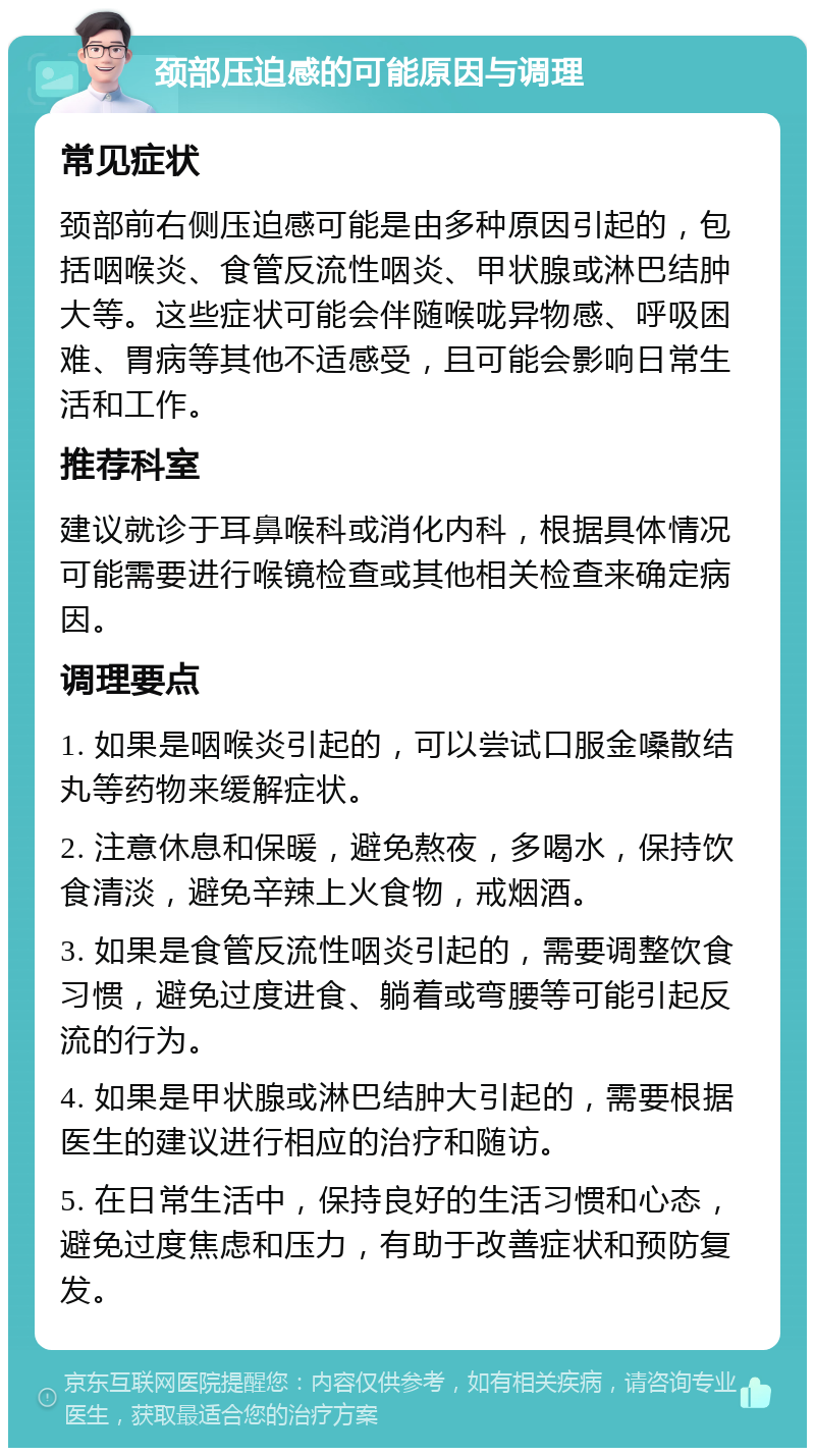 颈部压迫感的可能原因与调理 常见症状 颈部前右侧压迫感可能是由多种原因引起的，包括咽喉炎、食管反流性咽炎、甲状腺或淋巴结肿大等。这些症状可能会伴随喉咙异物感、呼吸困难、胃病等其他不适感受，且可能会影响日常生活和工作。 推荐科室 建议就诊于耳鼻喉科或消化内科，根据具体情况可能需要进行喉镜检查或其他相关检查来确定病因。 调理要点 1. 如果是咽喉炎引起的，可以尝试口服金嗓散结丸等药物来缓解症状。 2. 注意休息和保暖，避免熬夜，多喝水，保持饮食清淡，避免辛辣上火食物，戒烟酒。 3. 如果是食管反流性咽炎引起的，需要调整饮食习惯，避免过度进食、躺着或弯腰等可能引起反流的行为。 4. 如果是甲状腺或淋巴结肿大引起的，需要根据医生的建议进行相应的治疗和随访。 5. 在日常生活中，保持良好的生活习惯和心态，避免过度焦虑和压力，有助于改善症状和预防复发。