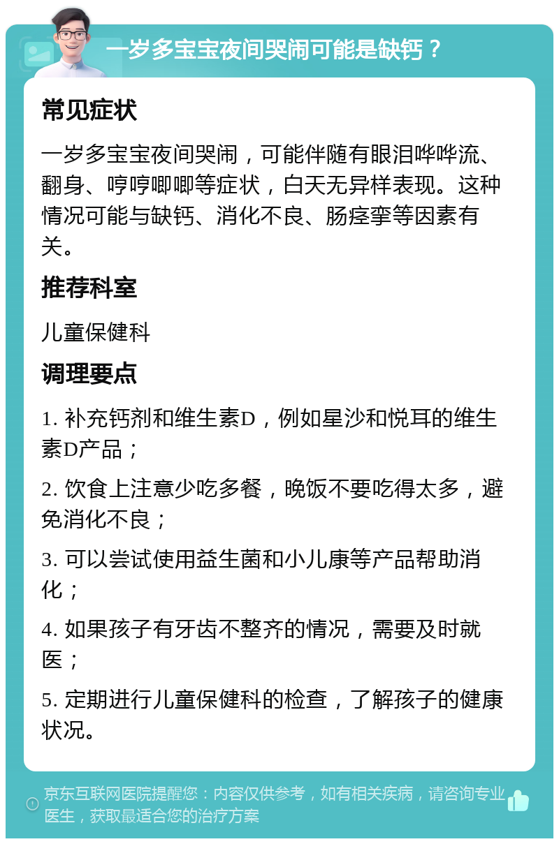 一岁多宝宝夜间哭闹可能是缺钙？ 常见症状 一岁多宝宝夜间哭闹，可能伴随有眼泪哗哗流、翻身、哼哼唧唧等症状，白天无异样表现。这种情况可能与缺钙、消化不良、肠痉挛等因素有关。 推荐科室 儿童保健科 调理要点 1. 补充钙剂和维生素D，例如星沙和悦耳的维生素D产品； 2. 饮食上注意少吃多餐，晚饭不要吃得太多，避免消化不良； 3. 可以尝试使用益生菌和小儿康等产品帮助消化； 4. 如果孩子有牙齿不整齐的情况，需要及时就医； 5. 定期进行儿童保健科的检查，了解孩子的健康状况。