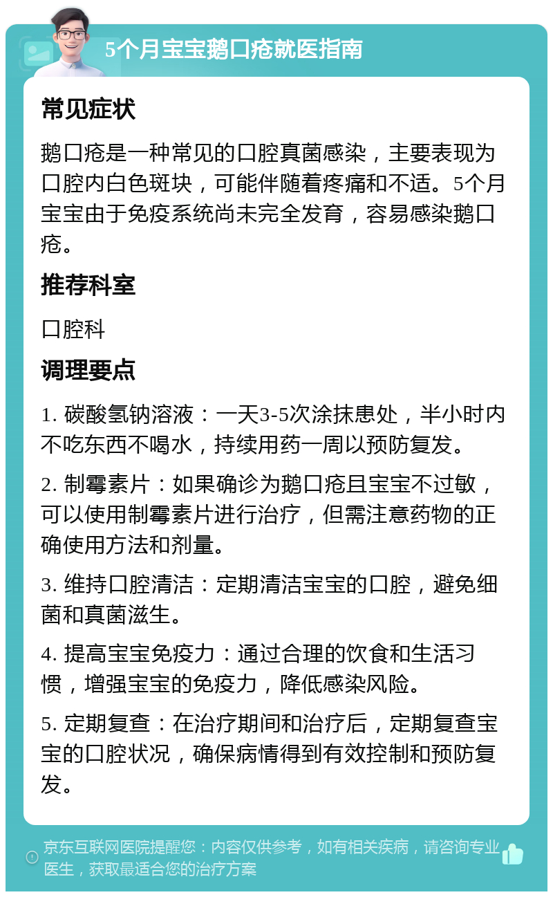 5个月宝宝鹅口疮就医指南 常见症状 鹅口疮是一种常见的口腔真菌感染，主要表现为口腔内白色斑块，可能伴随着疼痛和不适。5个月宝宝由于免疫系统尚未完全发育，容易感染鹅口疮。 推荐科室 口腔科 调理要点 1. 碳酸氢钠溶液：一天3-5次涂抹患处，半小时内不吃东西不喝水，持续用药一周以预防复发。 2. 制霉素片：如果确诊为鹅口疮且宝宝不过敏，可以使用制霉素片进行治疗，但需注意药物的正确使用方法和剂量。 3. 维持口腔清洁：定期清洁宝宝的口腔，避免细菌和真菌滋生。 4. 提高宝宝免疫力：通过合理的饮食和生活习惯，增强宝宝的免疫力，降低感染风险。 5. 定期复查：在治疗期间和治疗后，定期复查宝宝的口腔状况，确保病情得到有效控制和预防复发。