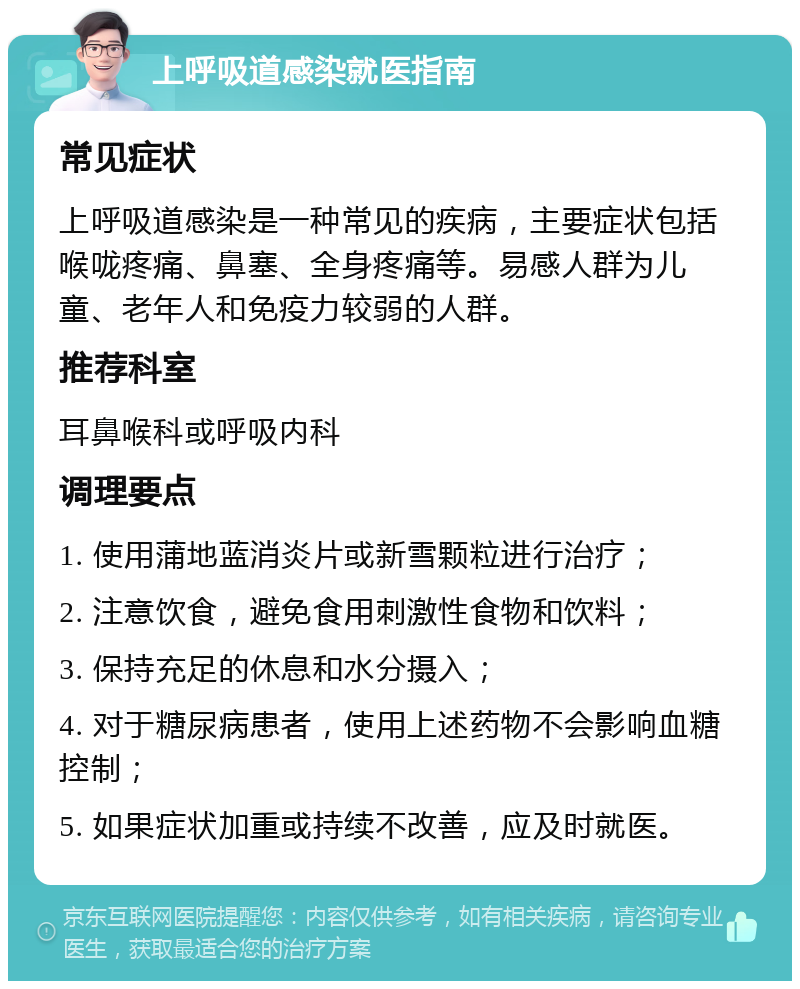 上呼吸道感染就医指南 常见症状 上呼吸道感染是一种常见的疾病，主要症状包括喉咙疼痛、鼻塞、全身疼痛等。易感人群为儿童、老年人和免疫力较弱的人群。 推荐科室 耳鼻喉科或呼吸内科 调理要点 1. 使用蒲地蓝消炎片或新雪颗粒进行治疗； 2. 注意饮食，避免食用刺激性食物和饮料； 3. 保持充足的休息和水分摄入； 4. 对于糖尿病患者，使用上述药物不会影响血糖控制； 5. 如果症状加重或持续不改善，应及时就医。