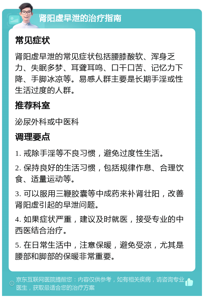 肾阳虚早泄的治疗指南 常见症状 肾阳虚早泄的常见症状包括腰膝酸软、浑身乏力、失眠多梦、耳聋耳鸣、口干口苦、记忆力下降、手脚冰凉等。易感人群主要是长期手淫或性生活过度的人群。 推荐科室 泌尿外科或中医科 调理要点 1. 戒除手淫等不良习惯，避免过度性生活。 2. 保持良好的生活习惯，包括规律作息、合理饮食、适量运动等。 3. 可以服用三鞭胶囊等中成药来补肾壮阳，改善肾阳虚引起的早泄问题。 4. 如果症状严重，建议及时就医，接受专业的中西医结合治疗。 5. 在日常生活中，注意保暖，避免受凉，尤其是腰部和脚部的保暖非常重要。