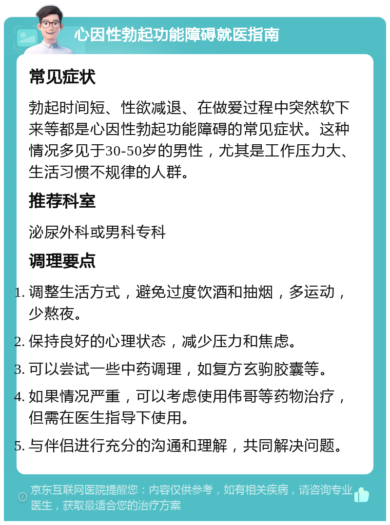 心因性勃起功能障碍就医指南 常见症状 勃起时间短、性欲减退、在做爱过程中突然软下来等都是心因性勃起功能障碍的常见症状。这种情况多见于30-50岁的男性，尤其是工作压力大、生活习惯不规律的人群。 推荐科室 泌尿外科或男科专科 调理要点 调整生活方式，避免过度饮酒和抽烟，多运动，少熬夜。 保持良好的心理状态，减少压力和焦虑。 可以尝试一些中药调理，如复方玄驹胶囊等。 如果情况严重，可以考虑使用伟哥等药物治疗，但需在医生指导下使用。 与伴侣进行充分的沟通和理解，共同解决问题。