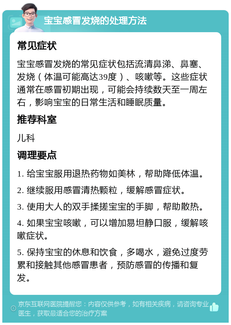 宝宝感冒发烧的处理方法 常见症状 宝宝感冒发烧的常见症状包括流清鼻涕、鼻塞、发烧（体温可能高达39度）、咳嗽等。这些症状通常在感冒初期出现，可能会持续数天至一周左右，影响宝宝的日常生活和睡眠质量。 推荐科室 儿科 调理要点 1. 给宝宝服用退热药物如美林，帮助降低体温。 2. 继续服用感冒清热颗粒，缓解感冒症状。 3. 使用大人的双手揉搓宝宝的手脚，帮助散热。 4. 如果宝宝咳嗽，可以增加易坦静口服，缓解咳嗽症状。 5. 保持宝宝的休息和饮食，多喝水，避免过度劳累和接触其他感冒患者，预防感冒的传播和复发。