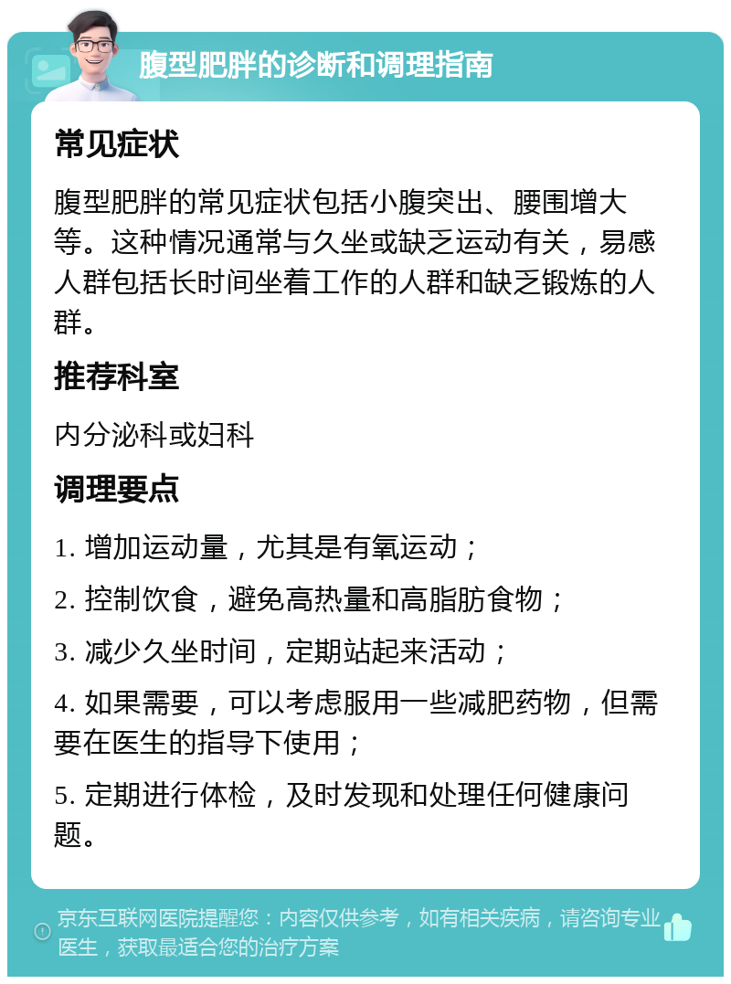 腹型肥胖的诊断和调理指南 常见症状 腹型肥胖的常见症状包括小腹突出、腰围增大等。这种情况通常与久坐或缺乏运动有关，易感人群包括长时间坐着工作的人群和缺乏锻炼的人群。 推荐科室 内分泌科或妇科 调理要点 1. 增加运动量，尤其是有氧运动； 2. 控制饮食，避免高热量和高脂肪食物； 3. 减少久坐时间，定期站起来活动； 4. 如果需要，可以考虑服用一些减肥药物，但需要在医生的指导下使用； 5. 定期进行体检，及时发现和处理任何健康问题。