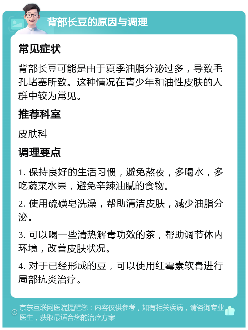 背部长豆的原因与调理 常见症状 背部长豆可能是由于夏季油脂分泌过多，导致毛孔堵塞所致。这种情况在青少年和油性皮肤的人群中较为常见。 推荐科室 皮肤科 调理要点 1. 保持良好的生活习惯，避免熬夜，多喝水，多吃蔬菜水果，避免辛辣油腻的食物。 2. 使用硫磺皂洗澡，帮助清洁皮肤，减少油脂分泌。 3. 可以喝一些清热解毒功效的茶，帮助调节体内环境，改善皮肤状况。 4. 对于已经形成的豆，可以使用红霉素软膏进行局部抗炎治疗。