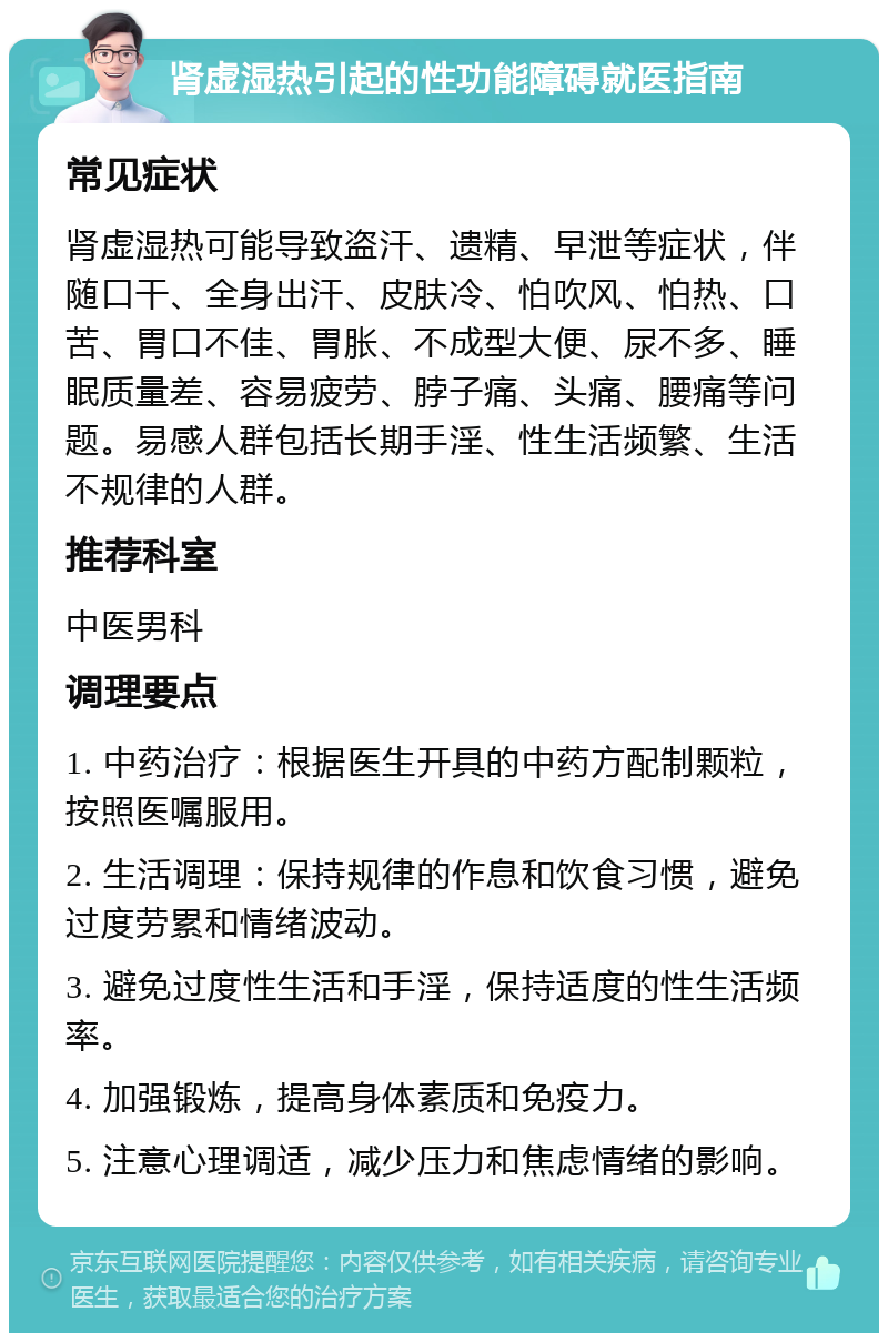 肾虚湿热引起的性功能障碍就医指南 常见症状 肾虚湿热可能导致盗汗、遗精、早泄等症状，伴随口干、全身出汗、皮肤冷、怕吹风、怕热、口苦、胃口不佳、胃胀、不成型大便、尿不多、睡眠质量差、容易疲劳、脖子痛、头痛、腰痛等问题。易感人群包括长期手淫、性生活频繁、生活不规律的人群。 推荐科室 中医男科 调理要点 1. 中药治疗：根据医生开具的中药方配制颗粒，按照医嘱服用。 2. 生活调理：保持规律的作息和饮食习惯，避免过度劳累和情绪波动。 3. 避免过度性生活和手淫，保持适度的性生活频率。 4. 加强锻炼，提高身体素质和免疫力。 5. 注意心理调适，减少压力和焦虑情绪的影响。