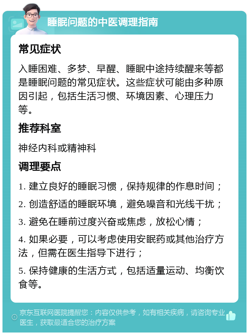 睡眠问题的中医调理指南 常见症状 入睡困难、多梦、早醒、睡眠中途持续醒来等都是睡眠问题的常见症状。这些症状可能由多种原因引起，包括生活习惯、环境因素、心理压力等。 推荐科室 神经内科或精神科 调理要点 1. 建立良好的睡眠习惯，保持规律的作息时间； 2. 创造舒适的睡眠环境，避免噪音和光线干扰； 3. 避免在睡前过度兴奋或焦虑，放松心情； 4. 如果必要，可以考虑使用安眠药或其他治疗方法，但需在医生指导下进行； 5. 保持健康的生活方式，包括适量运动、均衡饮食等。