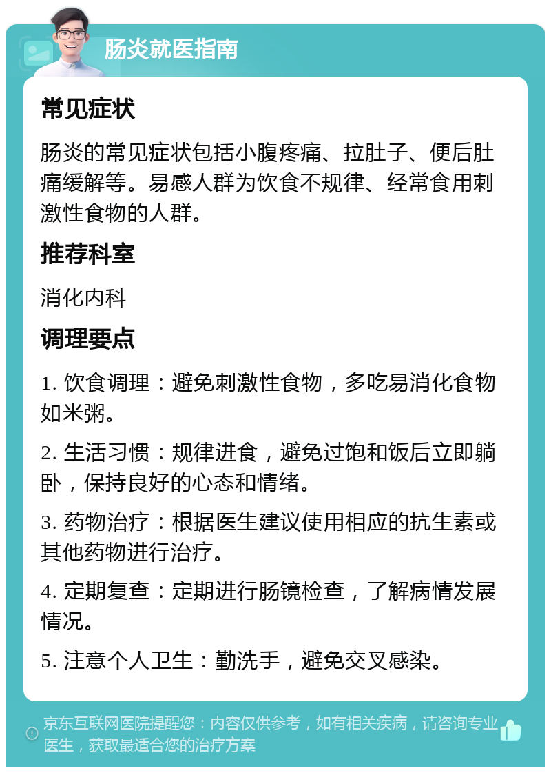 肠炎就医指南 常见症状 肠炎的常见症状包括小腹疼痛、拉肚子、便后肚痛缓解等。易感人群为饮食不规律、经常食用刺激性食物的人群。 推荐科室 消化内科 调理要点 1. 饮食调理：避免刺激性食物，多吃易消化食物如米粥。 2. 生活习惯：规律进食，避免过饱和饭后立即躺卧，保持良好的心态和情绪。 3. 药物治疗：根据医生建议使用相应的抗生素或其他药物进行治疗。 4. 定期复查：定期进行肠镜检查，了解病情发展情况。 5. 注意个人卫生：勤洗手，避免交叉感染。