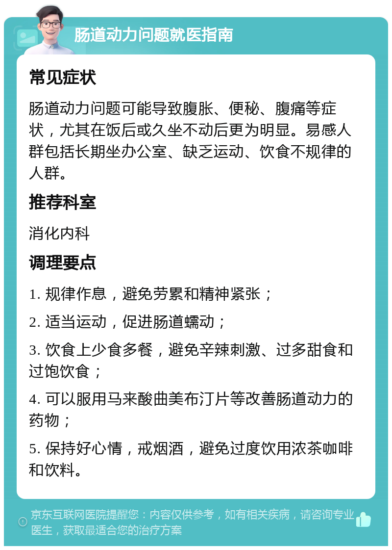 肠道动力问题就医指南 常见症状 肠道动力问题可能导致腹胀、便秘、腹痛等症状，尤其在饭后或久坐不动后更为明显。易感人群包括长期坐办公室、缺乏运动、饮食不规律的人群。 推荐科室 消化内科 调理要点 1. 规律作息，避免劳累和精神紧张； 2. 适当运动，促进肠道蠕动； 3. 饮食上少食多餐，避免辛辣刺激、过多甜食和过饱饮食； 4. 可以服用马来酸曲美布汀片等改善肠道动力的药物； 5. 保持好心情，戒烟酒，避免过度饮用浓茶咖啡和饮料。