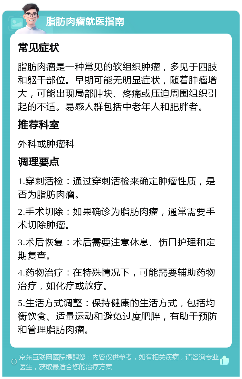 脂肪肉瘤就医指南 常见症状 脂肪肉瘤是一种常见的软组织肿瘤，多见于四肢和躯干部位。早期可能无明显症状，随着肿瘤增大，可能出现局部肿块、疼痛或压迫周围组织引起的不适。易感人群包括中老年人和肥胖者。 推荐科室 外科或肿瘤科 调理要点 1.穿刺活检：通过穿刺活检来确定肿瘤性质，是否为脂肪肉瘤。 2.手术切除：如果确诊为脂肪肉瘤，通常需要手术切除肿瘤。 3.术后恢复：术后需要注意休息、伤口护理和定期复查。 4.药物治疗：在特殊情况下，可能需要辅助药物治疗，如化疗或放疗。 5.生活方式调整：保持健康的生活方式，包括均衡饮食、适量运动和避免过度肥胖，有助于预防和管理脂肪肉瘤。