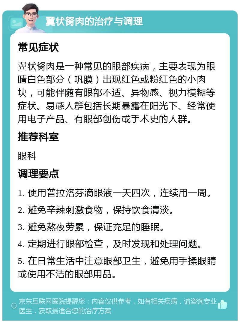 翼状胬肉的治疗与调理 常见症状 翼状胬肉是一种常见的眼部疾病，主要表现为眼睛白色部分（巩膜）出现红色或粉红色的小肉块，可能伴随有眼部不适、异物感、视力模糊等症状。易感人群包括长期暴露在阳光下、经常使用电子产品、有眼部创伤或手术史的人群。 推荐科室 眼科 调理要点 1. 使用普拉洛芬滴眼液一天四次，连续用一周。 2. 避免辛辣刺激食物，保持饮食清淡。 3. 避免熬夜劳累，保证充足的睡眠。 4. 定期进行眼部检查，及时发现和处理问题。 5. 在日常生活中注意眼部卫生，避免用手揉眼睛或使用不洁的眼部用品。