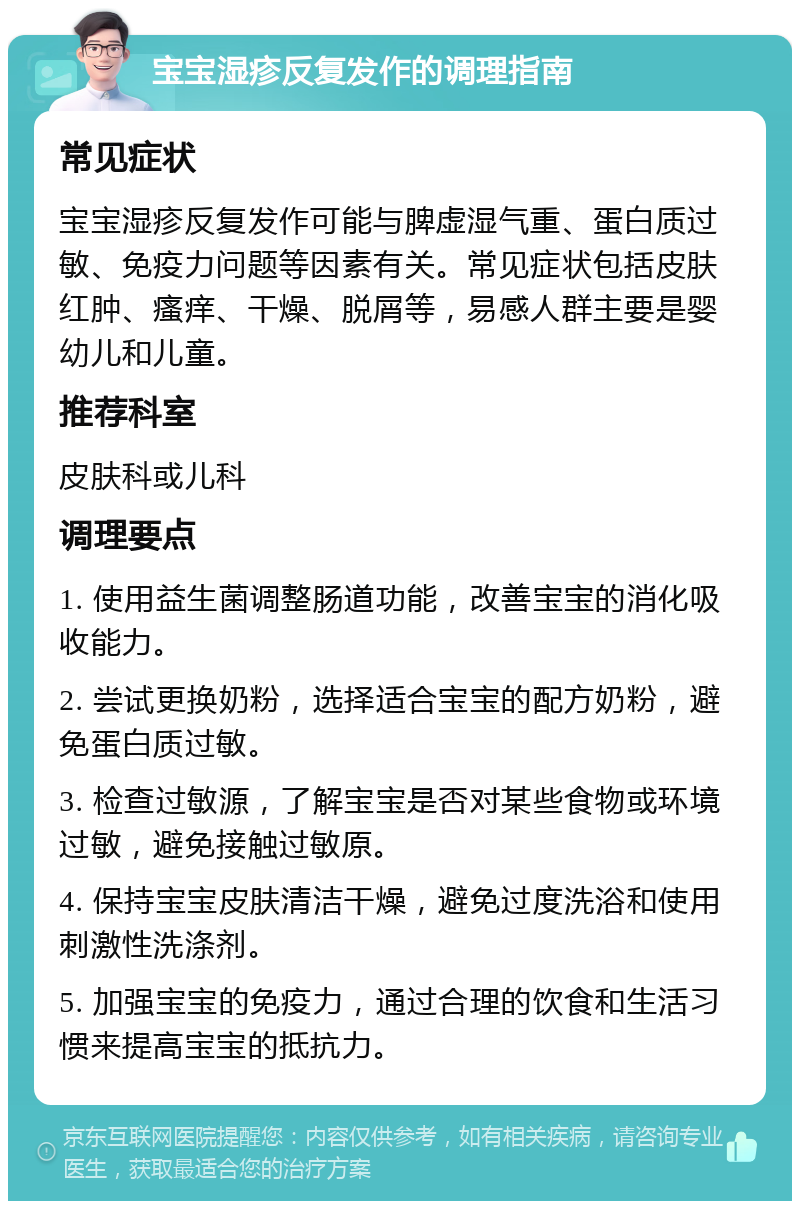 宝宝湿疹反复发作的调理指南 常见症状 宝宝湿疹反复发作可能与脾虚湿气重、蛋白质过敏、免疫力问题等因素有关。常见症状包括皮肤红肿、瘙痒、干燥、脱屑等，易感人群主要是婴幼儿和儿童。 推荐科室 皮肤科或儿科 调理要点 1. 使用益生菌调整肠道功能，改善宝宝的消化吸收能力。 2. 尝试更换奶粉，选择适合宝宝的配方奶粉，避免蛋白质过敏。 3. 检查过敏源，了解宝宝是否对某些食物或环境过敏，避免接触过敏原。 4. 保持宝宝皮肤清洁干燥，避免过度洗浴和使用刺激性洗涤剂。 5. 加强宝宝的免疫力，通过合理的饮食和生活习惯来提高宝宝的抵抗力。