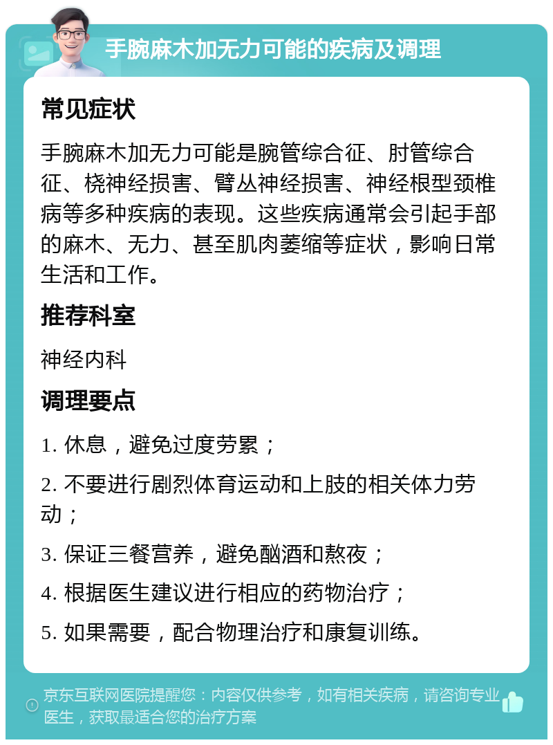 手腕麻木加无力可能的疾病及调理 常见症状 手腕麻木加无力可能是腕管综合征、肘管综合征、桡神经损害、臂丛神经损害、神经根型颈椎病等多种疾病的表现。这些疾病通常会引起手部的麻木、无力、甚至肌肉萎缩等症状，影响日常生活和工作。 推荐科室 神经内科 调理要点 1. 休息，避免过度劳累； 2. 不要进行剧烈体育运动和上肢的相关体力劳动； 3. 保证三餐营养，避免酗酒和熬夜； 4. 根据医生建议进行相应的药物治疗； 5. 如果需要，配合物理治疗和康复训练。