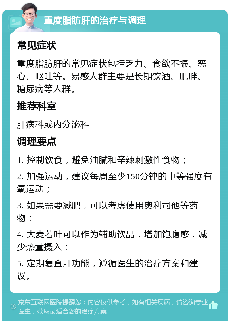 重度脂肪肝的治疗与调理 常见症状 重度脂肪肝的常见症状包括乏力、食欲不振、恶心、呕吐等。易感人群主要是长期饮酒、肥胖、糖尿病等人群。 推荐科室 肝病科或内分泌科 调理要点 1. 控制饮食，避免油腻和辛辣刺激性食物； 2. 加强运动，建议每周至少150分钟的中等强度有氧运动； 3. 如果需要减肥，可以考虑使用奥利司他等药物； 4. 大麦若叶可以作为辅助饮品，增加饱腹感，减少热量摄入； 5. 定期复查肝功能，遵循医生的治疗方案和建议。