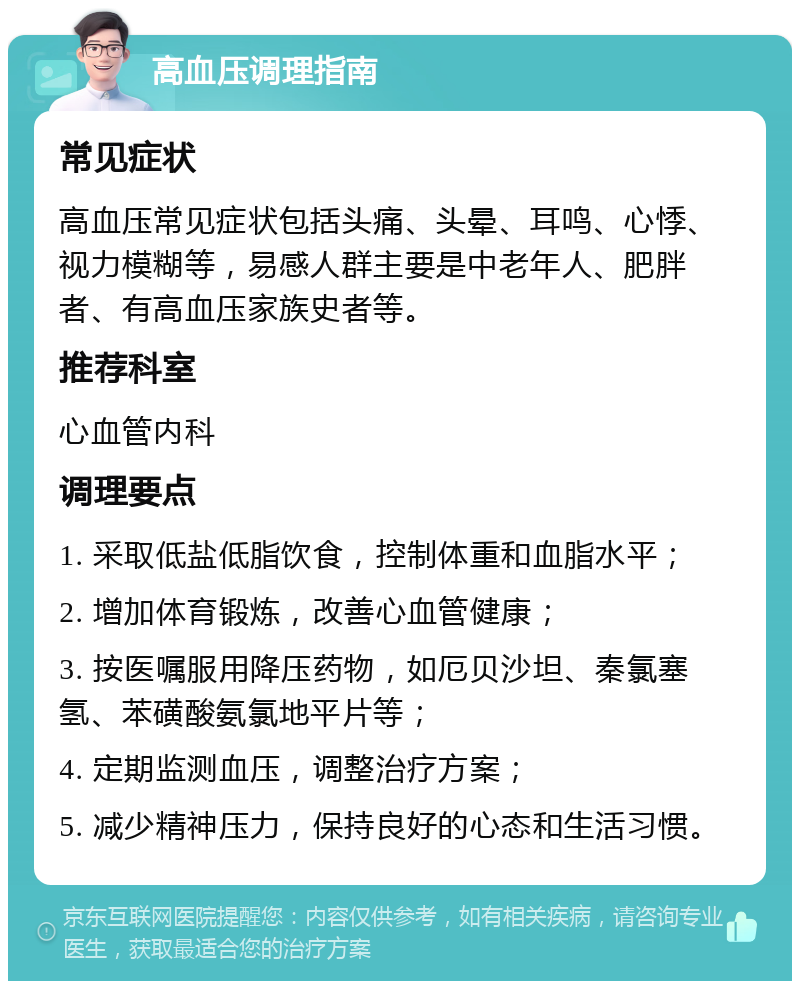 高血压调理指南 常见症状 高血压常见症状包括头痛、头晕、耳鸣、心悸、视力模糊等，易感人群主要是中老年人、肥胖者、有高血压家族史者等。 推荐科室 心血管内科 调理要点 1. 采取低盐低脂饮食，控制体重和血脂水平； 2. 增加体育锻炼，改善心血管健康； 3. 按医嘱服用降压药物，如厄贝沙坦、秦氯塞氢、苯磺酸氨氯地平片等； 4. 定期监测血压，调整治疗方案； 5. 减少精神压力，保持良好的心态和生活习惯。