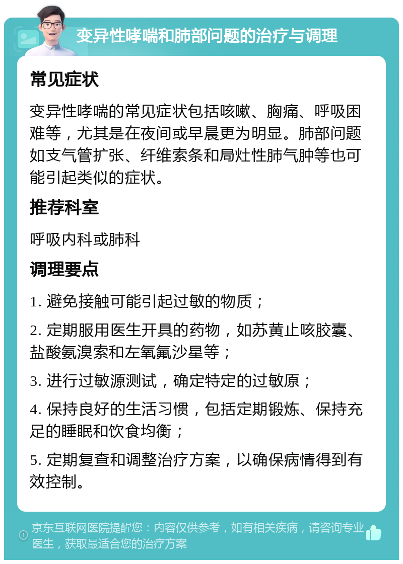 变异性哮喘和肺部问题的治疗与调理 常见症状 变异性哮喘的常见症状包括咳嗽、胸痛、呼吸困难等，尤其是在夜间或早晨更为明显。肺部问题如支气管扩张、纤维索条和局灶性肺气肿等也可能引起类似的症状。 推荐科室 呼吸内科或肺科 调理要点 1. 避免接触可能引起过敏的物质； 2. 定期服用医生开具的药物，如苏黄止咳胶囊、盐酸氨溴索和左氧氟沙星等； 3. 进行过敏源测试，确定特定的过敏原； 4. 保持良好的生活习惯，包括定期锻炼、保持充足的睡眠和饮食均衡； 5. 定期复查和调整治疗方案，以确保病情得到有效控制。