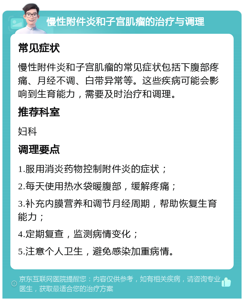 慢性附件炎和子宫肌瘤的治疗与调理 常见症状 慢性附件炎和子宫肌瘤的常见症状包括下腹部疼痛、月经不调、白带异常等。这些疾病可能会影响到生育能力，需要及时治疗和调理。 推荐科室 妇科 调理要点 1.服用消炎药物控制附件炎的症状； 2.每天使用热水袋暖腹部，缓解疼痛； 3.补充内膜营养和调节月经周期，帮助恢复生育能力； 4.定期复查，监测病情变化； 5.注意个人卫生，避免感染加重病情。