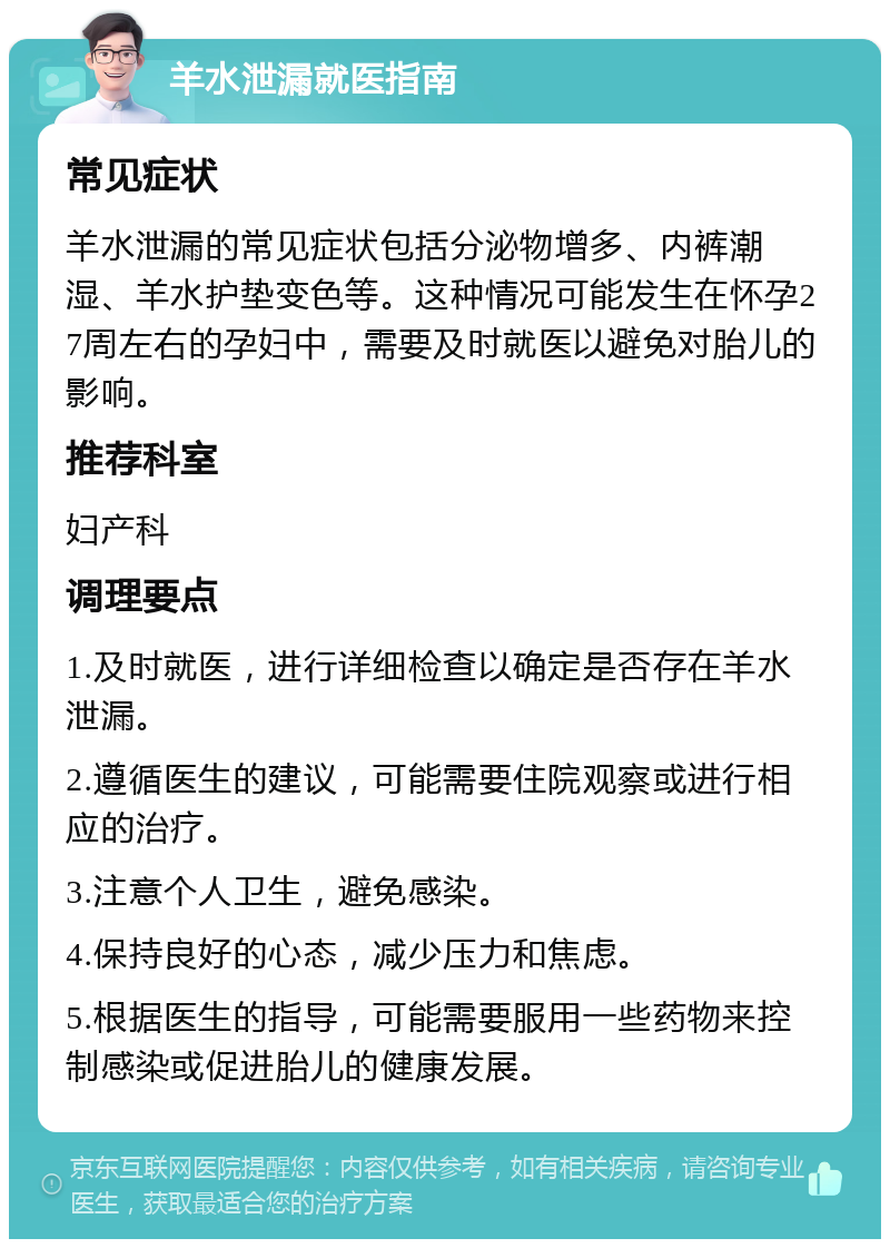 羊水泄漏就医指南 常见症状 羊水泄漏的常见症状包括分泌物增多、内裤潮湿、羊水护垫变色等。这种情况可能发生在怀孕27周左右的孕妇中，需要及时就医以避免对胎儿的影响。 推荐科室 妇产科 调理要点 1.及时就医，进行详细检查以确定是否存在羊水泄漏。 2.遵循医生的建议，可能需要住院观察或进行相应的治疗。 3.注意个人卫生，避免感染。 4.保持良好的心态，减少压力和焦虑。 5.根据医生的指导，可能需要服用一些药物来控制感染或促进胎儿的健康发展。