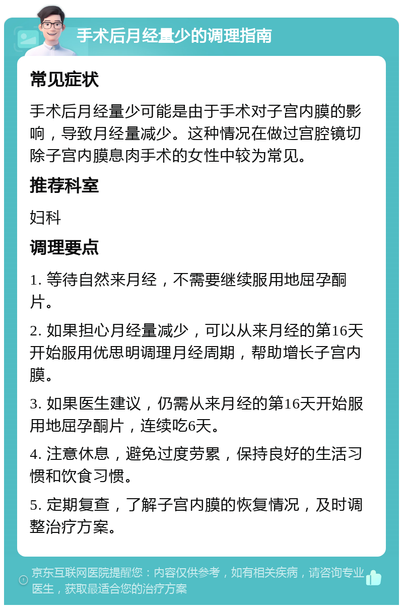 手术后月经量少的调理指南 常见症状 手术后月经量少可能是由于手术对子宫内膜的影响，导致月经量减少。这种情况在做过宫腔镜切除子宫内膜息肉手术的女性中较为常见。 推荐科室 妇科 调理要点 1. 等待自然来月经，不需要继续服用地屈孕酮片。 2. 如果担心月经量减少，可以从来月经的第16天开始服用优思明调理月经周期，帮助增长子宫内膜。 3. 如果医生建议，仍需从来月经的第16天开始服用地屈孕酮片，连续吃6天。 4. 注意休息，避免过度劳累，保持良好的生活习惯和饮食习惯。 5. 定期复查，了解子宫内膜的恢复情况，及时调整治疗方案。