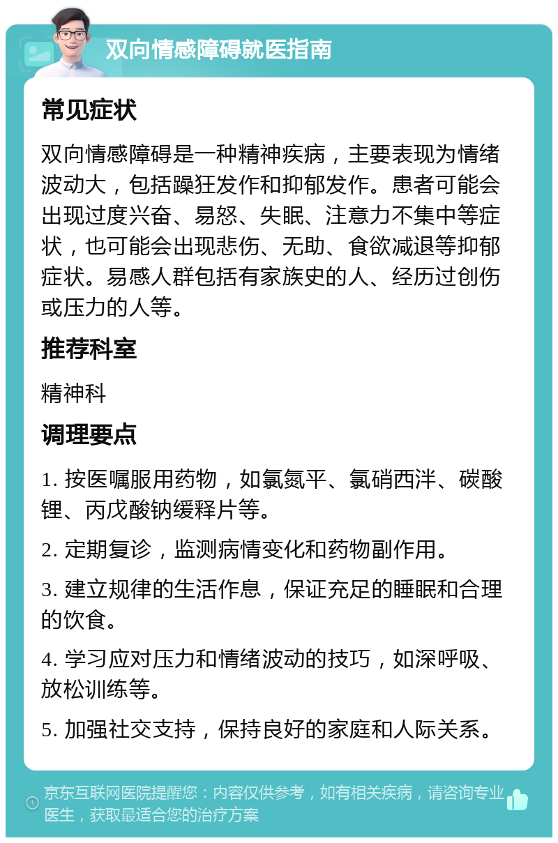 双向情感障碍就医指南 常见症状 双向情感障碍是一种精神疾病，主要表现为情绪波动大，包括躁狂发作和抑郁发作。患者可能会出现过度兴奋、易怒、失眠、注意力不集中等症状，也可能会出现悲伤、无助、食欲减退等抑郁症状。易感人群包括有家族史的人、经历过创伤或压力的人等。 推荐科室 精神科 调理要点 1. 按医嘱服用药物，如氯氮平、氯硝西泮、碳酸锂、丙戊酸钠缓释片等。 2. 定期复诊，监测病情变化和药物副作用。 3. 建立规律的生活作息，保证充足的睡眠和合理的饮食。 4. 学习应对压力和情绪波动的技巧，如深呼吸、放松训练等。 5. 加强社交支持，保持良好的家庭和人际关系。