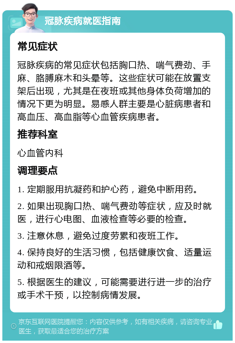 冠脉疾病就医指南 常见症状 冠脉疾病的常见症状包括胸口热、喘气费劲、手麻、胳膊麻木和头晕等。这些症状可能在放置支架后出现，尤其是在夜班或其他身体负荷增加的情况下更为明显。易感人群主要是心脏病患者和高血压、高血脂等心血管疾病患者。 推荐科室 心血管内科 调理要点 1. 定期服用抗凝药和护心药，避免中断用药。 2. 如果出现胸口热、喘气费劲等症状，应及时就医，进行心电图、血液检查等必要的检查。 3. 注意休息，避免过度劳累和夜班工作。 4. 保持良好的生活习惯，包括健康饮食、适量运动和戒烟限酒等。 5. 根据医生的建议，可能需要进行进一步的治疗或手术干预，以控制病情发展。