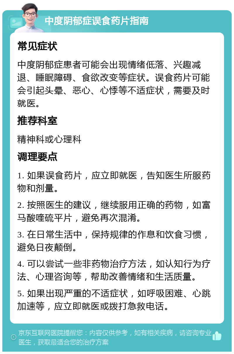 中度阴郁症误食药片指南 常见症状 中度阴郁症患者可能会出现情绪低落、兴趣减退、睡眠障碍、食欲改变等症状。误食药片可能会引起头晕、恶心、心悸等不适症状，需要及时就医。 推荐科室 精神科或心理科 调理要点 1. 如果误食药片，应立即就医，告知医生所服药物和剂量。 2. 按照医生的建议，继续服用正确的药物，如富马酸喹硫平片，避免再次混淆。 3. 在日常生活中，保持规律的作息和饮食习惯，避免日夜颠倒。 4. 可以尝试一些非药物治疗方法，如认知行为疗法、心理咨询等，帮助改善情绪和生活质量。 5. 如果出现严重的不适症状，如呼吸困难、心跳加速等，应立即就医或拨打急救电话。