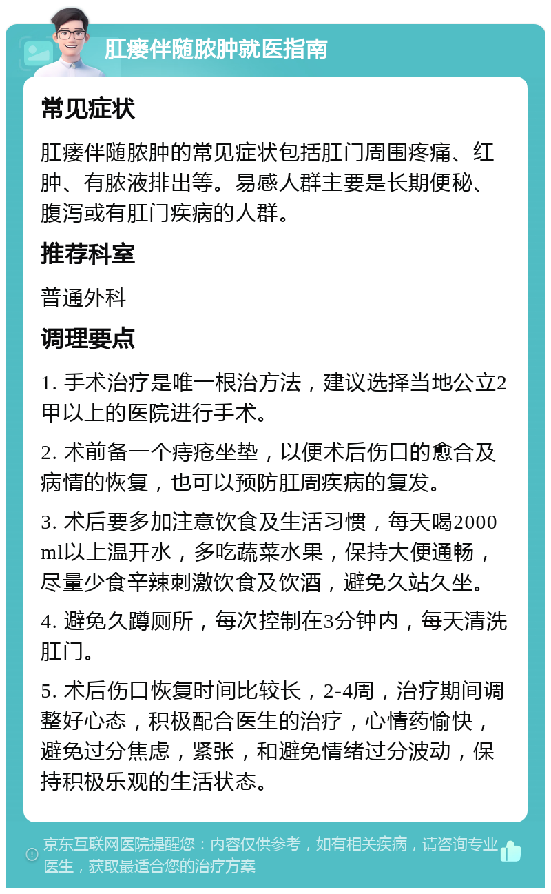 肛瘘伴随脓肿就医指南 常见症状 肛瘘伴随脓肿的常见症状包括肛门周围疼痛、红肿、有脓液排出等。易感人群主要是长期便秘、腹泻或有肛门疾病的人群。 推荐科室 普通外科 调理要点 1. 手术治疗是唯一根治方法，建议选择当地公立2甲以上的医院进行手术。 2. 术前备一个痔疮坐垫，以便术后伤口的愈合及病情的恢复，也可以预防肛周疾病的复发。 3. 术后要多加注意饮食及生活习惯，每天喝2000ml以上温开水，多吃蔬菜水果，保持大便通畅，尽量少食辛辣刺激饮食及饮酒，避免久站久坐。 4. 避免久蹲厕所，每次控制在3分钟内，每天清洗肛门。 5. 术后伤口恢复时间比较长，2-4周，治疗期间调整好心态，积极配合医生的治疗，心情药愉快，避免过分焦虑，紧张，和避免情绪过分波动，保持积极乐观的生活状态。