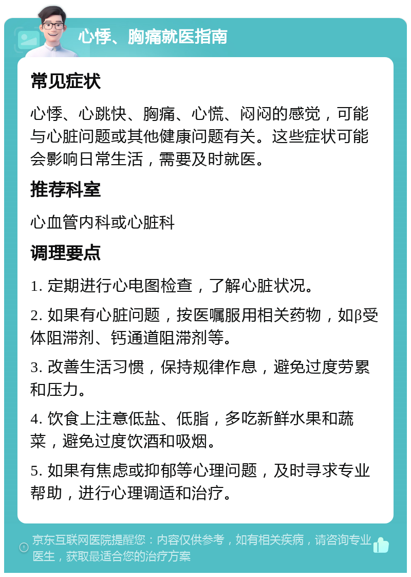 心悸、胸痛就医指南 常见症状 心悸、心跳快、胸痛、心慌、闷闷的感觉，可能与心脏问题或其他健康问题有关。这些症状可能会影响日常生活，需要及时就医。 推荐科室 心血管内科或心脏科 调理要点 1. 定期进行心电图检查，了解心脏状况。 2. 如果有心脏问题，按医嘱服用相关药物，如β受体阻滞剂、钙通道阻滞剂等。 3. 改善生活习惯，保持规律作息，避免过度劳累和压力。 4. 饮食上注意低盐、低脂，多吃新鲜水果和蔬菜，避免过度饮酒和吸烟。 5. 如果有焦虑或抑郁等心理问题，及时寻求专业帮助，进行心理调适和治疗。