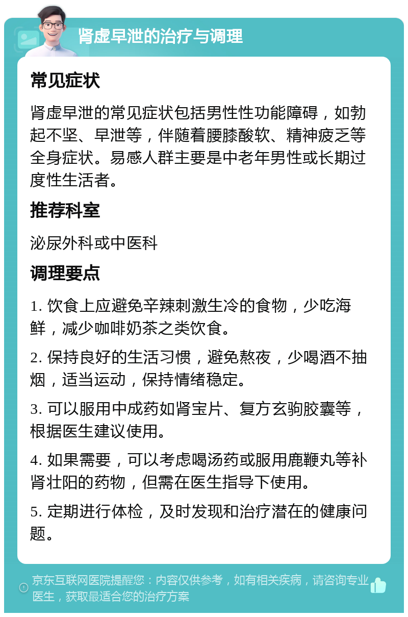 肾虚早泄的治疗与调理 常见症状 肾虚早泄的常见症状包括男性性功能障碍，如勃起不坚、早泄等，伴随着腰膝酸软、精神疲乏等全身症状。易感人群主要是中老年男性或长期过度性生活者。 推荐科室 泌尿外科或中医科 调理要点 1. 饮食上应避免辛辣刺激生冷的食物，少吃海鲜，减少咖啡奶茶之类饮食。 2. 保持良好的生活习惯，避免熬夜，少喝酒不抽烟，适当运动，保持情绪稳定。 3. 可以服用中成药如肾宝片、复方玄驹胶囊等，根据医生建议使用。 4. 如果需要，可以考虑喝汤药或服用鹿鞭丸等补肾壮阳的药物，但需在医生指导下使用。 5. 定期进行体检，及时发现和治疗潜在的健康问题。