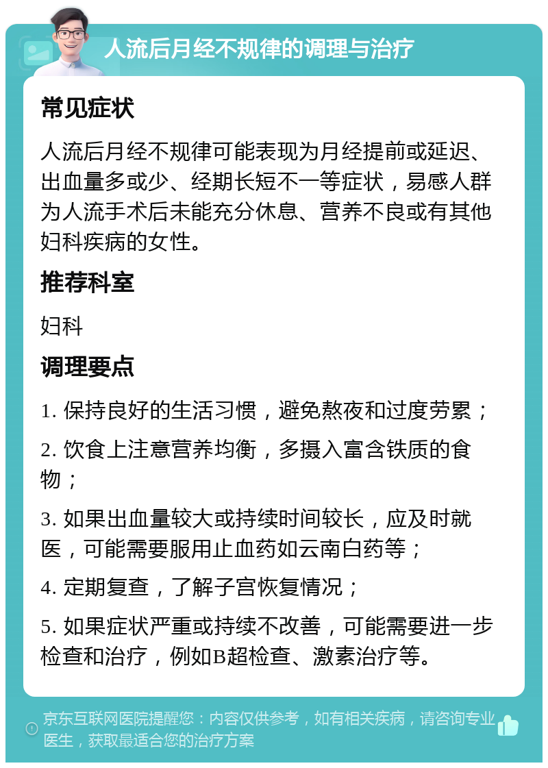 人流后月经不规律的调理与治疗 常见症状 人流后月经不规律可能表现为月经提前或延迟、出血量多或少、经期长短不一等症状，易感人群为人流手术后未能充分休息、营养不良或有其他妇科疾病的女性。 推荐科室 妇科 调理要点 1. 保持良好的生活习惯，避免熬夜和过度劳累； 2. 饮食上注意营养均衡，多摄入富含铁质的食物； 3. 如果出血量较大或持续时间较长，应及时就医，可能需要服用止血药如云南白药等； 4. 定期复查，了解子宫恢复情况； 5. 如果症状严重或持续不改善，可能需要进一步检查和治疗，例如B超检查、激素治疗等。