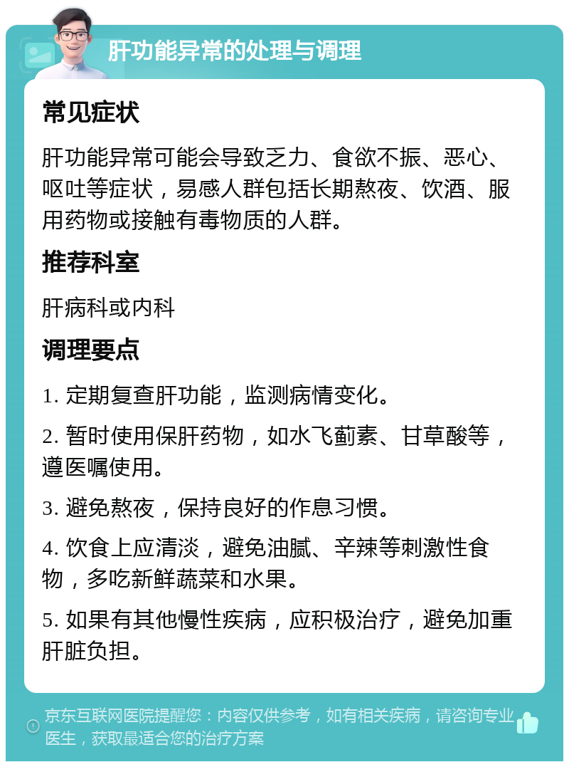 肝功能异常的处理与调理 常见症状 肝功能异常可能会导致乏力、食欲不振、恶心、呕吐等症状，易感人群包括长期熬夜、饮酒、服用药物或接触有毒物质的人群。 推荐科室 肝病科或内科 调理要点 1. 定期复查肝功能，监测病情变化。 2. 暂时使用保肝药物，如水飞蓟素、甘草酸等，遵医嘱使用。 3. 避免熬夜，保持良好的作息习惯。 4. 饮食上应清淡，避免油腻、辛辣等刺激性食物，多吃新鲜蔬菜和水果。 5. 如果有其他慢性疾病，应积极治疗，避免加重肝脏负担。