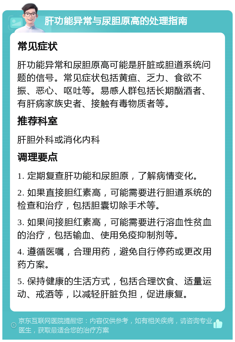 肝功能异常与尿胆原高的处理指南 常见症状 肝功能异常和尿胆原高可能是肝脏或胆道系统问题的信号。常见症状包括黄疸、乏力、食欲不振、恶心、呕吐等。易感人群包括长期酗酒者、有肝病家族史者、接触有毒物质者等。 推荐科室 肝胆外科或消化内科 调理要点 1. 定期复查肝功能和尿胆原，了解病情变化。 2. 如果直接胆红素高，可能需要进行胆道系统的检查和治疗，包括胆囊切除手术等。 3. 如果间接胆红素高，可能需要进行溶血性贫血的治疗，包括输血、使用免疫抑制剂等。 4. 遵循医嘱，合理用药，避免自行停药或更改用药方案。 5. 保持健康的生活方式，包括合理饮食、适量运动、戒酒等，以减轻肝脏负担，促进康复。