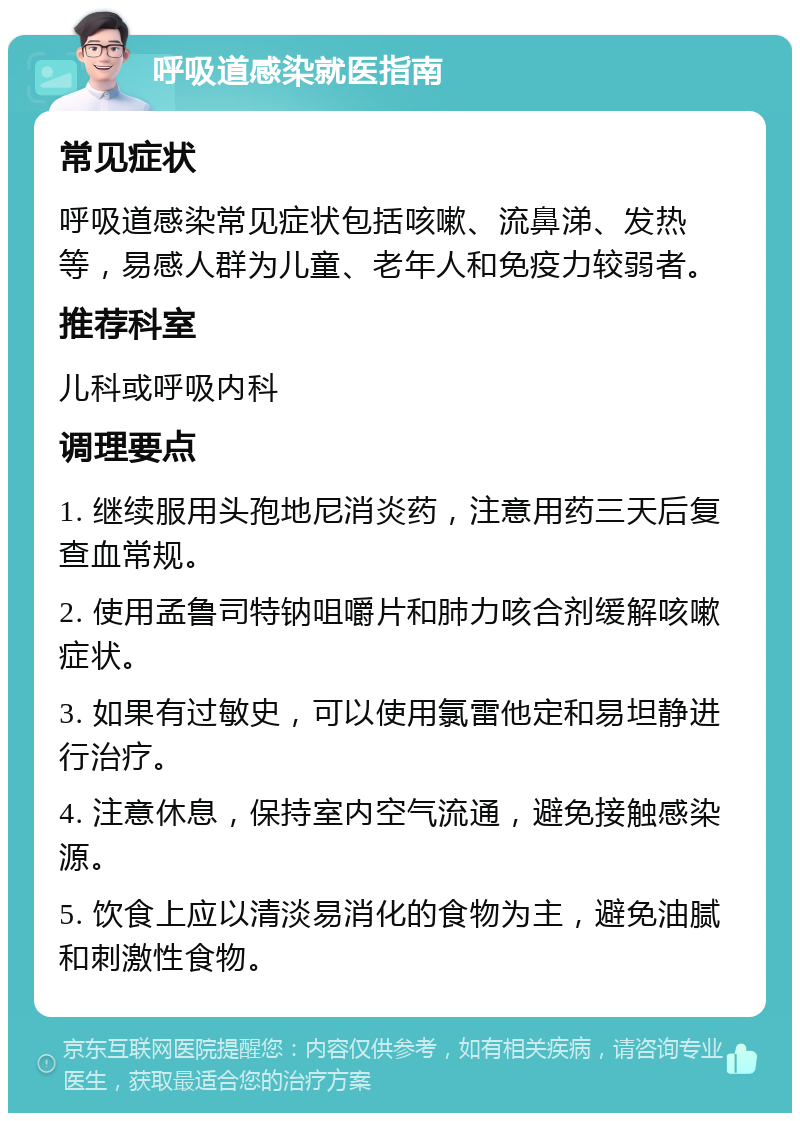 呼吸道感染就医指南 常见症状 呼吸道感染常见症状包括咳嗽、流鼻涕、发热等，易感人群为儿童、老年人和免疫力较弱者。 推荐科室 儿科或呼吸内科 调理要点 1. 继续服用头孢地尼消炎药，注意用药三天后复查血常规。 2. 使用孟鲁司特钠咀嚼片和肺力咳合剂缓解咳嗽症状。 3. 如果有过敏史，可以使用氯雷他定和易坦静进行治疗。 4. 注意休息，保持室内空气流通，避免接触感染源。 5. 饮食上应以清淡易消化的食物为主，避免油腻和刺激性食物。