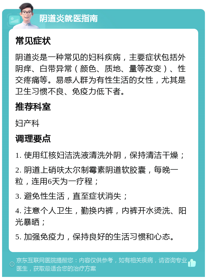 阴道炎就医指南 常见症状 阴道炎是一种常见的妇科疾病，主要症状包括外阴痒、白带异常（颜色、质地、量等改变）、性交疼痛等。易感人群为有性生活的女性，尤其是卫生习惯不良、免疫力低下者。 推荐科室 妇产科 调理要点 1. 使用红核妇洁洗液清洗外阴，保持清洁干燥； 2. 阴道上硝呋太尔制霉素阴道软胶囊，每晚一粒，连用6天为一疗程； 3. 避免性生活，直至症状消失； 4. 注意个人卫生，勤换内裤，内裤开水烫洗、阳光暴晒； 5. 加强免疫力，保持良好的生活习惯和心态。