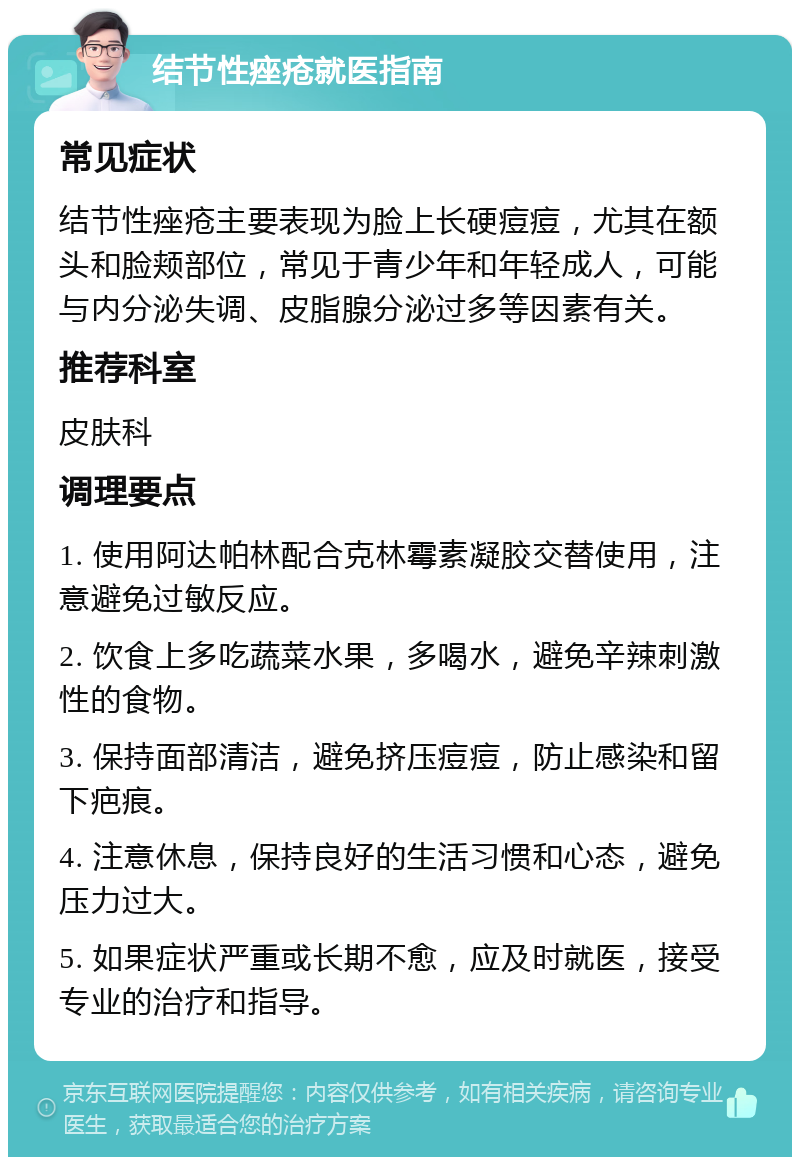 结节性痤疮就医指南 常见症状 结节性痤疮主要表现为脸上长硬痘痘，尤其在额头和脸颊部位，常见于青少年和年轻成人，可能与内分泌失调、皮脂腺分泌过多等因素有关。 推荐科室 皮肤科 调理要点 1. 使用阿达帕林配合克林霉素凝胶交替使用，注意避免过敏反应。 2. 饮食上多吃蔬菜水果，多喝水，避免辛辣刺激性的食物。 3. 保持面部清洁，避免挤压痘痘，防止感染和留下疤痕。 4. 注意休息，保持良好的生活习惯和心态，避免压力过大。 5. 如果症状严重或长期不愈，应及时就医，接受专业的治疗和指导。